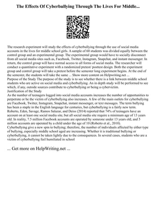 The Effects Of Cyberbullying Through The Lives For Middle...
The research experiment will study the effects of cyberbullying through the use of social media
accounts in the lives for middle school girls. A sample of 60 students was divided equally between the
control group and an experimental group. The experimental group would have to socially disconnect
from all social media sites such as, Facebook, Twitter, Instagram, Snapchat, and instant messenger. In
return, the control group will have normal access to all forms of social media. The researcher will
conduct a quantitative experiment with a randomized pretest/ posttest design. Both the experiment
group and control group will take a pretest before the semester long experiment begins. At the end of
the semester, the students will take the same ... Show more content on Helpwriting.net ...
Purpose of the Study The purpose of the study is to see whether there is a link between middle school
students who are active on social media and cyberbullying. An in depth study will be performed to see
which, if any, outside sources contribute to cyberbullying or being a cybervictim.
Justification of the Study
As the number of teenagers logged into social media accounts increases the number of opportunities to
perpetrate or be the victim of cyberbullying also increases. A few of the main outlets for cyberbullying
are Facebook, Twitter, Instagram, Snapchat, instant messenger, or text messages. The term bullying
has been a staple in the English language for centuries, but cyberbullying is a fairly new term.
Roberto, Eden, Savage, Ramos Salazar, and Deiss (2014) reported that 74% of teenagers have an
account on at least one social media site, but all social media site require a minimum age of 13 years
old. In reality, 7.5 million Facebook accounts are operated by someone under 13 years old, and 5
million accounts are operated by a child under the age of 10 (Roberto et al., 2010).
Cyberbullying give a new spin to bullying; therefore, the number of individuals affected by either type
of bullying, especially middle school aged are increasing. Whether it is traditional bullying or
cyberbullying, it cannot be taken lightly due to the consequences. In several cases, students who are a
victim of cyberbullying feel humiliated in school
... Get more on HelpWriting.net ...
 