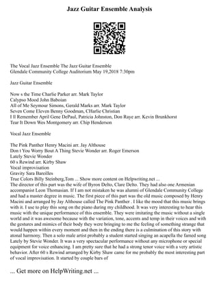 Jazz Guitar Ensemble Analysis
The Vocal Jazz Ensemble The Jazz Guitar Ensemble
Glendale Community College Auditorium May 19,2018 7:30pm
Jazz Guitar Ensemble
Now s the Time Charlie Parker arr. Mark Taylor
Calypso Mood John Baboian
All of Me Seymour Simons, Gerald Marks arr. Mark Taylor
Seven Come Eleven Benny Goodman, CHarlie Christian
I ll Remember April Gene DePaul, Patricia Johnston, Don Raye arr. Kevin Brunkhorst
Tear It Down Wes Montgomery arr. Chip Henderson
Vocal Jazz Ensemble
The Pink Panther Henry Macini arr. Jay Althouse
Don t You Worry Bout A Thing Stevie Wonder arr. Roger Emerson
Lately Stevie Wonder
60 s Rewind arr. Kirby Shaw
Vocal improvisation
Gravity Sara Bareilles
True Colors Billy Steinberg,Tom ... Show more content on Helpwriting.net ...
The director of this part was the wife of Byron Delto, Clare Delto. They had also one Armenian
accompanist Leon Thomasian. If I am not mistaken he was alumni of Glendale Community College
and had a master degree in music. The first piece of this part was the old music composed by Henry
Macini and arranged by Jay Althouse called The Pink Panther . I like the mood that this music brings
with it. I use to play this song on the piano during my childhood. It was very interesting to hear this
music with the unique performance of this ensemble. They were imitating the music without a single
world and it was awesome because with the variation, tone, accents and temp in their voices and with
the gestures and mimics of their body they were bringing to me the feeling of something strange that
would happen within every moment and then in the ending there is a culmination of this story with
atonal harmony. Then a solo male artist probably a student started singing an acapella the famed song
Lately by Stevie Wonder. It was a very spectacular performance without any microphone or special
equipment for voice enhancing. I am pretty sure that he had a strong tenor voice with a very artistic
behavior. After 60 s Rewind arranged by Kirby Shaw came for me probably the most interesting part
of vocal improvisation. It started by couple bars of
... Get more on HelpWriting.net ...
 