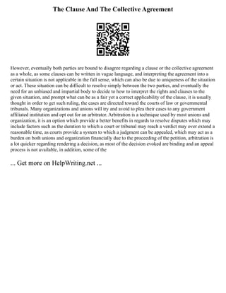 The Clause And The Collective Agreement
However, eventually both parties are bound to disagree regarding a clause or the collective agreement
as a whole, as some clauses can be written in vague language, and interpreting the agreement into a
certain situation is not applicable in the full sense, which can also be due to uniqueness of the situation
or act. These situation can be difficult to resolve simply between the two parties, and eventually the
need for an unbiased and impartial body to decide to how to interpret the rights and clauses to the
given situation, and prompt what can be as a fair yet a correct applicability of the clause, it is usually
thought in order to get such ruling, the cases are directed toward the courts of law or governmental
tribunals. Many organizations and unions will try and avoid to plea their cases to any government
affiliated institution and opt out for an arbitrator. Arbitration is a technique used by most unions and
organization, it is an option which provide a better benefits in regards to resolve disputes which may
include factors such as the duration to which a court or tribunal may reach a verdict may over extend a
reasonable time, as courts provide a system to which a judgment can be appealed, which may act as a
burden on both unions and organization financially due to the proceeding of the petition, arbitration is
a lot quicker regarding rendering a decision, as most of the decision evoked are binding and an appeal
process is not available, in addition, some of the
... Get more on HelpWriting.net ...
 
