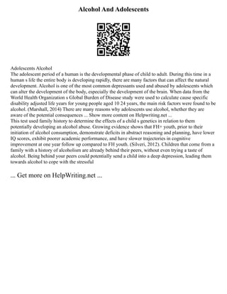 Alcohol And Adolescents
Adolescents Alcohol
The adolescent period of a human is the developmental phase of child to adult. During this time in a
human s life the entire body is developing rapidly, there are many factors that can affect the natural
development. Alcohol is one of the most common depressants used and abused by adolescents which
can alter the development of the body, especially the development of the brain. When data from the
World Health Organization s Global Burden of Disease study were used to calculate cause specific
disability adjusted life years for young people aged 10 24 years, the main risk factors were found to be
alcohol. (Marshall, 2014) There are many reasons why adolescents use alcohol, whether they are
aware of the potential consequences ... Show more content on Helpwriting.net ...
This test used family history to determine the effects of a child s genetics in relation to them
potentially developing an alcohol abuse. Growing evidence shows that FH+ youth, prior to their
initiation of alcohol consumption, demonstrate deficits in abstract reasoning and planning, have lower
IQ scores, exhibit poorer academic performance, and have slower trajectories in cognitive
improvement at one year follow up compared to FH youth. (Silveri, 2012). Children that come from a
family with a history of alcoholism are already behind their peers, without even trying a taste of
alcohol. Being behind your peers could potentially send a child into a deep depression, leading them
towards alcohol to cope with the stressful
... Get more on HelpWriting.net ...
 