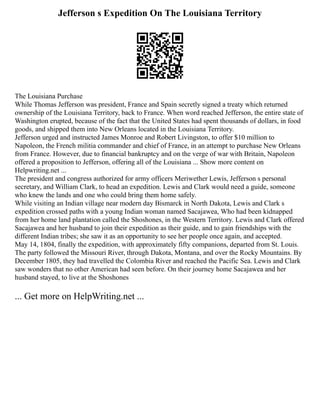Jefferson s Expedition On The Louisiana Territory
The Louisiana Purchase
While Thomas Jefferson was president, France and Spain secretly signed a treaty which returned
ownership of the Louisiana Territory, back to France. When word reached Jefferson, the entire state of
Washington erupted, because of the fact that the United States had spent thousands of dollars, in food
goods, and shipped them into New Orleans located in the Louisiana Territory.
Jefferson urged and instructed James Monroe and Robert Livingston, to offer $10 million to
Napoleon, the French militia commander and chief of France, in an attempt to purchase New Orleans
from France. However, due to financial bankruptcy and on the verge of war with Britain, Napoleon
offered a proposition to Jefferson, offering all of the Louisiana ... Show more content on
Helpwriting.net ...
The president and congress authorized for army officers Meriwether Lewis, Jefferson s personal
secretary, and William Clark, to head an expedition. Lewis and Clark would need a guide, someone
who knew the lands and one who could bring them home safely.
While visiting an Indian village near modern day Bismarck in North Dakota, Lewis and Clark s
expedition crossed paths with a young Indian woman named Sacajawea, Who had been kidnapped
from her home land plantation called the Shoshones, in the Western Territory. Lewis and Clark offered
Sacajawea and her husband to join their expedition as their guide, and to gain friendships with the
different Indian tribes; she saw it as an opportunity to see her people once again, and accepted.
May 14, 1804, finally the expedition, with approximately fifty companions, departed from St. Louis.
The party followed the Missouri River, through Dakota, Montana, and over the Rocky Mountains. By
December 1805, they had travelled the Colombia River and reached the Pacific Sea. Lewis and Clark
saw wonders that no other American had seen before. On their journey home Sacajawea and her
husband stayed, to live at the Shoshones
... Get more on HelpWriting.net ...
 