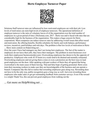 Hertz Employee Turnover Paper
Solutions Staff turnover rates are influenced by how motivated employees are with their job. Low
levels of motivation can stem high levels of employee turnovers. The operational definition of
employee turnover is the ratio of voluntary leaves of of the organization over the total number of
employees in a given period of time ( Dictionary.com, 2017 . Hertz was and is faced with rates that are
considerably high for the business of the organization. This makes a huge concern for Hertz
corporations. Most companies can reduce turnover rates by addressing overall issues that affect moral
and motivation. By offering benefits, flexible schedules for family and work balance, performance
reviews, incentives, paid holidays and sick days. The problem is that low levels of motivation in Hertz
... Show more content on Helpwriting.net ...
Over the years I have had managers say that I am losing best employees. The fact of the matter is
employees do not leave their jobs, they leave their managers. The problem in most businesses over
work their employees( businessinsider.com). Overworking employees has shown to be the opposite of
productive. Employees who work 45 55 hours in a week tend to be drained and mentally exhausted.
Overworking employees and not giving them a raise or even a promotion are the best ways to lead
good employees out the door. After speaking with past workers of Hertz they all agreed that being
overworked is the main cause of them leaving. That and false hope of getting promoted. Hertz cross
train their incoming workers to make sure they are knowledgeable of the business and can operate a
branch. Companies like this fail to realize that rewarding employees goes along way. Rewarding does
not have to be the only way, public recognition goes a long way as well. Just even rewarding those
employees who make sales or get get outstanding feedback from customer surveys. Even if the reward
is a simple Thank You, this can prevent good employees from walking out the
... Get more on HelpWriting.net ...
 