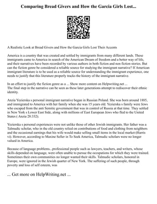 Comparing Bread Givers and How the Garcia Girls Lost...
A Realistic Look at Bread Givers and How the Garcia Girls Lost Their Accents
America is a country that was created and settled by immigrants from many different lands. These
immigrants came to America in search of the American Dream of freedom and a better way of life,
and their narratives have been recorded by various authors in both fiction and non fiction stories. But
can the fiction genre be considered a reliable source for studying the immigrant narrative? If American
immigrant literature is to be used as a reliable source for understanding the immigrant experience, one
needs to justify that this literature properly tracks the history of the immigrant narrative.
In an effort to justify the fiction genre as a ... Show more content on Helpwriting.net ...
The final step in the narrative can be seen as these later generations attempt to rediscover their ethnic
identity.
Anzia Yezierska s personal immigrant narrative began in Russian Poland. She was born around 1885,
and immigrated to America with her family when she was 15 years old. Yezierska s family were Jews
who escaped from the anti Semitic government that was in control of Russia at that time. They settled
in New York s Lower East Side, along with millions of East European Jews who fled to the United
States ( Anzia 28:332).
Yezierska s personal experiences were not unlike those of other Jewish immigrants. Her father was a
Talmudic scholar, who in the old country relied on contributions of food and clothing from neighbors
and the occasional earnings that his wife would make selling small items in the local market (Harris
vi). However, according to Maxine Seller in To Seek America, Talmudic scholars were no longer
valued in America.
Because of language problems...professional people such as lawyers, teachers, and writers, whose
skills depended on language, were often unable to pursue the occupations for which they were trained.
Sometimes their own communities no longer wanted their skills. Talmudic scholars, honored in
Europe, were ignored in the Jewish quarter of New York. The suffering of such people, through
poverty and loss of self esteem, was
... Get more on HelpWriting.net ...
 