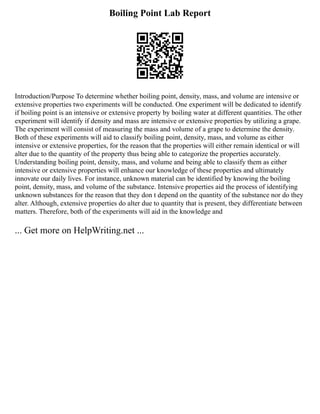 Boiling Point Lab Report
Introduction/Purpose To determine whether boiling point, density, mass, and volume are intensive or
extensive properties two experiments will be conducted. One experiment will be dedicated to identify
if boiling point is an intensive or extensive property by boiling water at different quantities. The other
experiment will identify if density and mass are intensive or extensive properties by utilizing a grape.
The experiment will consist of measuring the mass and volume of a grape to determine the density.
Both of these experiments will aid to classify boiling point, density, mass, and volume as either
intensive or extensive properties, for the reason that the properties will either remain identical or will
alter due to the quantity of the property thus being able to categorize the properties accurately.
Understanding boiling point, density, mass, and volume and being able to classify them as either
intensive or extensive properties will enhance our knowledge of these properties and ultimately
innovate our daily lives. For instance, unknown material can be identified by knowing the boiling
point, density, mass, and volume of the substance. Intensive properties aid the process of identifying
unknown substances for the reason that they don t depend on the quantity of the substance nor do they
alter. Although, extensive properties do alter due to quantity that is present, they differentiate between
matters. Therefore, both of the experiments will aid in the knowledge and
... Get more on HelpWriting.net ...
 
