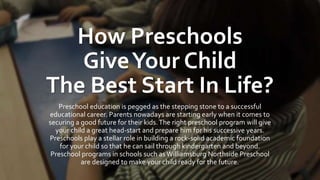 How Preschools
GiveYour Child
The Best Start In Life?
Preschool education is pegged as the stepping stone to a successful
educational career. Parents nowadays are starting early when it comes to
securing a good future for their kids.The right preschool program will give
your child a great head-start and prepare him for his successive years.
Preschools play a stellar role in building a rock-solid academic foundation
for your child so that he can sail through kindergarten and beyond.
Preschool programs in schools such asWilliamsburg Northside Preschool
are designed to make your child ready for the future.
 