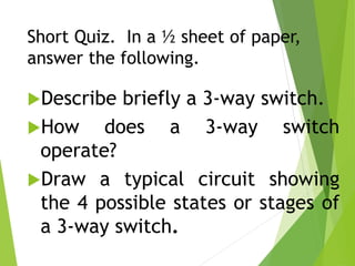 Short Quiz. In a ½ sheet of paper,
answer the following.
Describe briefly a 3-way switch.
How does a 3-way switch
operate?
Draw a typical circuit showing
the 4 possible states or stages of
a 3-way switch.
 