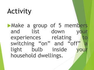 Activity
Make a group of 5 members
and list down your
experiences relating to
switching “on” and “off” a
light bulb inside your
household dwellings.
 