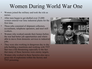 Women During World War One Women joined the military and took the role as nurses. After men began to get drafted over 23,000 women entered war time industrial plants for the first time. These jobs consisted of shipment collectors, accountants, telephone operators, and steel mill workers.  Women who worked outside their homes before the war had better job opportunities and where able to move from domestic services to industrial jobs. They were also working in dangerous day to day jobs building a munitions and working with TNT that was a life threatening especially to the fact that many of these factories were enemy targets. Women who worked in these factories also ran a great risk of explosions within the factory and TNT poisoning.  