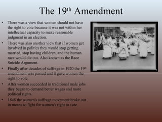 The 19 th  Amendment There was a view that women should not have the right to vote because it was not within her intellectual capacity to make reasonable judgment in an election. There was also another view that if women get involved in politics they would stop getting married, stop having children, and the human race would die out. Also known as the Race Suicide Argument. Finally after decades of suffrage in 1920 the 19 th  amendment was passed and it gave women the right to vote. After women succeeded in traditional male jobs they began to demand better wages and more political rights.  1848 the women's suffrage movement broke out in means to fight for women's right to vote.                                                                  