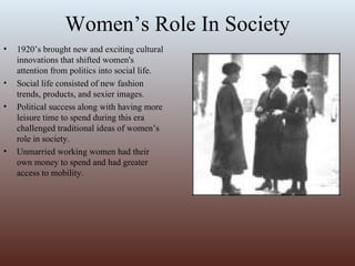 Women’s Role In Society 1920’s brought new and exciting cultural innovations that shifted women's attention from politics into social life.  Social life consisted of new fashion trends, products, and sexier images. Political success along with having more leisure time to spend during this era challenged traditional ideas of women’s role in society. Unmarried working women had their own money to spend and had greater access to mobility. 