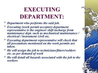 EXECUTING
DEPARTMENT:
 Department who performs the said job.
 Executing (work permit acceptor) department
representative is the engineer shift incharge from
maintenance dept. such as mechanical maintenance /
electrical / instrument /civil etc.
 Executing department representative will check that
all precautions mentioned on the work permits are
taken.
 He will assign the job to technicians/fitters/welders
etc. as per demand of work
 He will detail all hazards associated with the job to the
workers
 