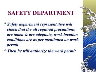 SAFETY DEPARTMENT
Safety department representative will
check that the all required precautions
are taken & are adequate, work location
conditions are as per mentioned on work
permit
Then he will authorize the work permit
 