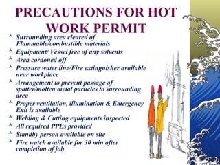 PRECAUTIONS FOR HOT
WORK PERMIT
 Surrounding area cleared of
Flammable/combustible materials
 Equipment/ Vessel free of any solvents
 Area cordoned off
 Pressure water line/Fire extinguisher available
near workplace
 Arrangement to prevent passage of
spatter/molten metal particles to surrounding
area
 Proper ventilation, illumination & Emergency
Exit is available
 Welding & Cutting equipments inspected
 All required PPEs provided
 Standby person available on site
 Fire watch available for 30 min after
completion of job
 
