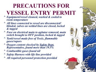 PRECAUTIONS FOR
VESSEL ENTRY PERMIT
 Equipment/vessel cleaned, washed & cooled to
room temperature
 All lines connected to vessel are disconnected/
blinded, valves on welded lines are closed, locked
& tagged
 Fuse on electrical main to agitator removed, main
switch brought to OFF position, locked & tagged
 Tank/vessel made free of Toxic, flammable
gases/vapors
 Oxygen content checked by Safety Dept.
Representative, found more than 19.5%
 Combustible gases found nil
 Safety Harness with life line provided
 All required personnel protection provided
 