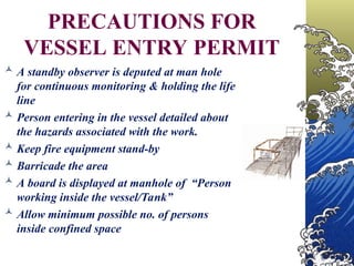 PRECAUTIONS FOR
VESSEL ENTRY PERMIT
 A standby observer is deputed at man hole
for continuous monitoring & holding the life
line
 Person entering in the vessel detailed about
the hazards associated with the work.
 Keep fire equipment stand-by
 Barricade the area
 A board is displayed at manhole of “Person
working inside the vessel/Tank”
 Allow minimum possible no. of persons
inside confined space
 