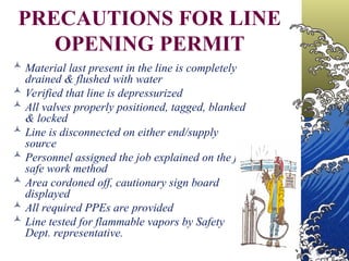  Material last present in the line is completely
drained & flushed with water
 Verified that line is depressurized
 All valves properly positioned, tagged, blanked
& locked
 Line is disconnected on either end/supply
source
 Personnel assigned the job explained on the job
safe work method
 Area cordoned off, cautionary sign board
displayed
 All required PPEs are provided
 Line tested for flammable vapors by Safety
Dept. representative.
PRECAUTIONS FOR LINE
OPENING PERMIT
 