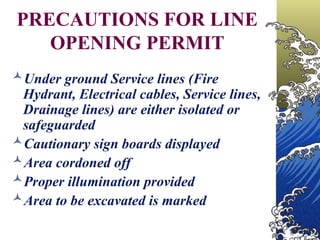 PRECAUTIONS FOR LINE
OPENING PERMIT
Under ground Service lines (Fire
Hydrant, Electrical cables, Service lines,
Drainage lines) are either isolated or
safeguarded
Cautionary sign boards displayed
Area cordoned off
Proper illumination provided
Area to be excavated is marked
 