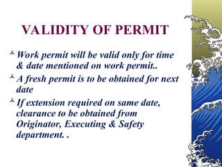 VALIDITY OF PERMIT
Work permit will be valid only for time
& date mentioned on work permit..
A fresh permit is to be obtained for next
date
If extension required on same date,
clearance to be obtained from
Originator, Executing & Safety
department. .
 