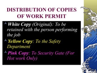 DISTRIBUTION OF COPIES
OF WORK PERMIT
White Copy (Original): To be
retained with the person performing
the job
Yellow Copy: To the Safety
Department
Pink Copy: To Security Gate (For
Hot work Only)
 