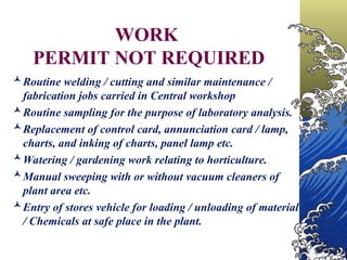 WORK
PERMIT NOT REQUIRED
Routine welding / cutting and similar maintenance /
fabrication jobs carried in Central workshop
Routine sampling for the purpose of laboratory analysis.
Replacement of control card, annunciation card / lamp,
charts, and inking of charts, panel lamp etc.
Watering / gardening work relating to horticulture.
Manual sweeping with or without vacuum cleaners of
plant area etc.
Entry of stores vehicle for loading / unloading of material
/ Chemicals at safe place in the plant.
 