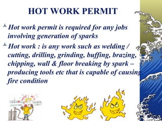 HOT WORK PERMIT
Hot work permit is required for any jobs
involving generation of sparks
Hot work : is any work such as welding /
cutting, drilling, grinding, buffing, brazing,
chipping, wall & floor breaking by spark –
producing tools etc that is capable of causing
fire condition
 