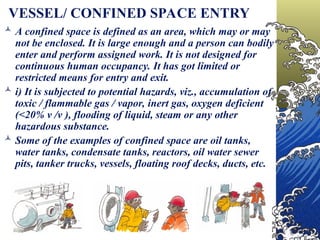 VESSEL/ CONFINED SPACE ENTRY
 A confined space is defined as an area, which may or may
not be enclosed. It is large enough and a person can bodily
enter and perform assigned work. It is not designed for
continuous human occupancy. It has got limited or
restricted means for entry and exit.
 i) It is subjected to potential hazards, viz., accumulation of
toxic / flammable gas / vapor, inert gas, oxygen deficient
(<20% v /v ), flooding of liquid, steam or any other
hazardous substance.
 Some of the examples of confined space are oil tanks,
water tanks, condensate tanks, reactors, oil water sewer
pits, tanker trucks, vessels, floating roof decks, ducts, etc.
 