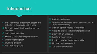Introduction
 The 1st
sentence is important, so gain the
attention of the reader with a hook
 Start with something interesting such as
question
 Use a vivid quotation
 Relate to an incident or phenomena
 Offer a surprising fact
 Outline a problem
 Provide background
 Start with a dialogue
 Define terms significant to the subject (avoid a
dictionary definition)
 State an opinion related to the thesis
 Place the subject within a historical context
 Open with an anecdote
 Create a visual image
 Shock or provoke the reader – mildly
 All those must be relevant
 Provide thesis statement
 