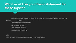 What would be your thesis statement for
these topics?
- what is the most important thing to improve in a country to create a strong and
wealthy nation?
- should plastic be banned?
- Zoo: good or bad?
- countryside or city?
- money and friendship
Join:
https://padlet.com/norfaizahkaeni/nayk7wh3dngum9vo
 