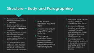 Structure – Body and Paragraphing
 Make a clear
statement about the
topic
 All sentences should
support the topic
sentence
 You may use
examples, figures,
illustrative stories,
expert testimonies,
personal experience,
data and graphs,
 Thesis statement frames
these sections and position
of the paper
 Divide into sections by
analyzing the task. Sections
are divided into sequenced
paragraphs.
 The argumentation must be
linear meaning that we
have to follow the
sequence provided by the
thesis statement.
 In the body of your essay,
begin with topic sentence
for each paragraph to let
the reader know what to
expect from the paragraph
 Make sure you know the
citation system by
checking in your library
 It is important to use
transition words when
needed. Transition
words or phrases guide
the reader from one
idea to another
 It helps establish the
chronological sequence
in a narrative, connect
examples, and move
between steps in a
process
 