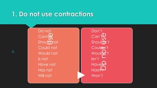 1. Do not use contractions
 Use
Do not
Cannot
Should not
Could not
Would not
Is not
Have not
Has not
Will not
Do
not
use
Don’t
Can’t
Shouldn’t
Couldn’t
Wouldn’t
Isn’t
Haven’t
Hasn’t
Won’t
 