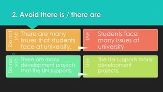 2. Avoid there is / there are

Do
not
use
There are many
issues that students
face at university.
Use
Students face
many issues at
university
Do
not
use
There are many
development projects
that the UN supports.
Use
The UN supports many
development
projects.
 