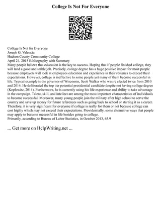 College Is Not For Everyone
College Is Not for Everyone
Joseph G. Valencia
Hudson County Community College
April 24, 2015 Bibliography with Summary
Many people believe that education is the key to success. Hoping that if people finished college, they
will land a good and stable job. Precisely, college degree has a huge positive impact for most people
because employers will look at employees education and experience in their resumes to exceed their
expectations. However, college is ineffective to some people yet many of them become successful in
life. Typical example is the governor of Wisconsin, Scott Walker who was re elected twice from 2010
and 2014. He deliberated the top tier potential presidential candidate despite not having college degree
(Koplowitz, 2014). Furthermore, he is currently using his life experience and ability to take advantage
in the campaign. Talent, skill, and intellect are among the most important characteristics of individuals
to become successful. Moreover, many young people join the military after high school to serve the
country and save up money for future references such as going back to school or starting it as a career.
Therefore, it is very significant for everyone if college is really for them or not because college can
cost highly which may not exceed their expectations. Providentially, some alternative ways that people
may apply to become successful in life besides going to college.
Primarily, according to Bureau of Labor Statistics, in October 2013, 65.9
... Get more on HelpWriting.net ...
 