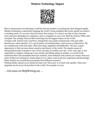 Modern Technology Impact
Due to advancement of technology world has become modern, everything has been changed rapidly.
Modern technology is drastically changing the world s living standards that result, people can achieve
everything easily. As we move into the twenty first century, it is clear to see that we have become
more and more dependent on computers, such as computer are use every filed like School, Office and
Aeroplan. My strongly believed that technology has the biggest impact on the world.
To begin with, Internet and e mail have changed the way people communicate with each other.
Internet gave many benefits. It is a good means of communication, a fast access to information. We
are communicate with each other, share their ideas, happiness and difficulties. We have a great
opportunity to find out more about countries and history of the world. The modern means of
transportation helps to people to move from one place to another very fast. A few years ago, it was
impossible to imagine waking up in one country and falling asleep in another, as a result of all
mentioned above the boundaries between countries, their traditions and customs are erased. However,
some of them are looking for a better place to live, others want to get new experience and knowledge.
Many families are created between people from different countries.
Probing further, almost every family has their own Television. It is fixed with satellite. Television
programs can be received anywhere in the world. Now people in every
... Get more on HelpWriting.net ...
 