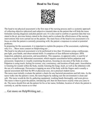 Head to Toe Essay
The head to toe physical assessment is the first step of the nursing process and is a systemic approach
of collecting objective (physical) and subjective (mental) data on the patient that will help the nurse
formulate nursing diagnoses and plan patient care. It is also used to confirm or question data that was
stated in the pt. previous history stated in the charts and to evaluate the effectiveness of the nursing
interventions that were carried out on the patient. The main focus of the head to toe assessment is to
focus on what the patient is currently presenting with; the patient s responses to actual or potential
problems.
In preparing for the assessment, it is important to explain the purpose of the assessment, explaining
why it is ... Show more content on Helpwriting.net ...
The head to toe physical assessment is to be performed in less than 10 minutes using a stethescope,
pen light, your hands, and observational skills. It comprises of four different techniques: IPPA
inspection, palpation, percussion, and auscultation. This sequence, in apparent order, is used for al
systems except for the abdominal assessment, which requires auscultation before palpation and
percussion. Inspection is visually examining the person, focusing on one area of the body at a time.
Palpation is using touch, feeling for texture, size, consistency, and location of body parts. Auscultation
is listening for sounds within the body, mainly listening the lungs, heart, as well as the abdomen with
the use of a stethoscope. Percussion is tapping an area of the body with the fingers and is usually a
special assessment skill that the RN or physician uses, not a practical student nurse.
The nurse must initially evaluate the patient s charts for any bacterial precautions and fall risks. As the
nurse walks into the patient s room, the nurse begins by making sure the environment is clean and
safe. The nurse would do this by gathering equipment, washing hands thoroughly, and wear gloves.
The nurse is then to greet the patient, introducing self, then let them know exactly what you came to
do. The nurse should first ask the patient for his or her name, birthdate, location of where the patient is
currently at, and the reason as to what
... Get more on HelpWriting.net ...
 