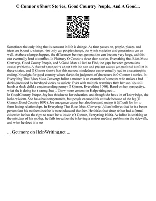 O Connor s Short Stories, Good Country People, And A Good...
Sometimes the only thing that is constant in life is change. As time passes on, people, places, and
ideas are bound to change. Not only can people change, but whole societies and generations can as
well. As these changes happen, the differences between generations can become very large, and this
can eventually lead to conflict. In Flannery O Connor s three short stories, Everything that Rises Must
Converge, Good County People, and A Good Man is Hard to Find, the gaps between generations
causes problems. A skewed perspective about both the past and present causes generational conflict in
these stories, and O Connor shows how this narrow mindedness can eventually lead to a catastrophic
ending. Nostalgia for good country values skews the judgment of characters in O Connor s stories. In
Everything That Rises Must Converge Julian s mother is an example of someone who makes a bad
decision caused by her dated views on society. Even with multiple warnings from her son, she still
hands a black child a condescending penny (O Connor, Everything 1090). Based on her perspective,
what she is doing isn t wrong, but ... Show more content on Helpwriting.net ...
In Good Country People, Joy has this due to her education, and though she has a lot of knowledge, she
lacks wisdom. She has a bad temperament, but people excused this attitude because of the leg (O
Connor, Good Country 1093). Joy arrogance causes her aloofness and makes it difficult for her to
form lasting relationships. In Everything That Rises Must Converge, Julian believes that he is a better
person than his mother since he is more educated than her. He thinks that since he has had a formal
education he has the right to teach her a lesson (O Connor, Everything 1086). As Julian is smirking at
the mistakes of his mother, he fails to realize she is having a serious medical problem on the sidewalk,
and when he does it is too
... Get more on HelpWriting.net ...
 