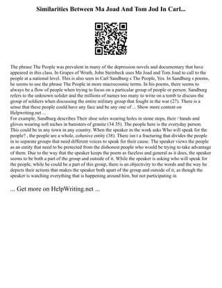 Similarities Between Ma Joad And Tom Jod In Carl...
The phrase The People was prevalent in many of the depression novels and documentary that have
appeared in this class. In Grapes of Wrath, John Steinbeck uses Ma Joad and Tom Joad to call to the
people at a national level. This is also seen in Carl Sandburg s The People, Yes. In Sandburg s poems,
he seems to use the phrase The People in more macrocosmic terms. In his poems, there seems to
always be a flow of people when trying to focus on a particular group of people or person. Sandburg
refers to the unknown solider and the millions of names too many to write on a tomb to discuss the
group of soldiers when discussing the entire military group that fought in the war (27). There is a
sense that these people could have any face and be any one of ... Show more content on
Helpwriting.net ...
For example, Sandburg describes Their shoe soles wearing holes in stone steps, their / hands and
gloves wearing soft niches in banisters of granite (34 35). The people here is the everyday person.
This could be in any town in any country. When the speaker in the work asks Who will speak for the
people? , the people are a whole, cohesive entity (38). There isn t a fracturing that divides the people
in to separate groups that need different voices to speak for their cause. The speaker views the people
as an entity that need to be protected from the dishonest people who would be trying to take advantage
of them. Due to the way that the speaker keeps the poem as faceless and general as it does, the speaker
seems to be both a part of the group and outside of it. While the speaker is asking who will speak for
the people, while he could be a part of this group, there is an objectivity to the words and the way he
depicts their actions that makes the speaker both apart of the group and outside of it, as though the
speaker is watching everything that is happening around him, but not participating in
... Get more on HelpWriting.net ...
 
