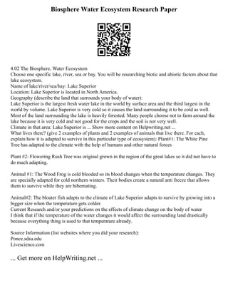 Biosphere Water Ecosystem Research Paper
4.02 The Biosphere, Water Ecosystem
Choose one specific lake, river, sea or bay. You will be researching biotic and abiotic factors about that
lake ecosystem.
Name of lake/river/sea/bay: Lake Superior
Location: Lake Superior is located in North America.
Geography (describe the land that surrounds your body of water):
Lake Superior is the largest fresh water lake in the world by surface area and the third largest in the
world by volume. Lake Superior is very cold so it causes the land surrounding it to be cold as well.
Most of the land surrounding the lake is heavily forested. Many people choose not to farm around the
lake because it is very cold and not good for the crops and the soil is not very well.
Climate in that area: Lake Superior is ... Show more content on Helpwriting.net ...
What lives there? (give 2 examples of plants and 2 examples of animals that live there. For each,
explain how it is adapted to survive in this particular type of ecosystem): Plant#1: The White Pine
Tree has adapted to the climate with the help of humans and other natural forces
Plant #2: Flowering Rush Tree was original grown in the region of the great lakes so it did not have to
do much adapting.
Animal #1: The Wood Frog is cold blooded so its blood changes when the temperature changes. They
are specially adapted for cold northern winters. Their bodies create a natural anti freeze that allows
them to survive while they are hibernating.
Animal#2: The bloater fish adapts to the climate of Lake Superior adapts to survive by growing into a
bigger size when the temperature gets colder.
Current Research and/or your predictions on the effects of climate change on the body of water
I think that if the temperature of the water changes it would affect the surrounding land drastically
because everything thing is used to that temperature already.
Source Information (list websites where you did your research):
Ponce.sdsu.edu
Livescience.com
... Get more on HelpWriting.net ...
 