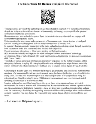 The Importance Of Human Computer Interaction
The exponential growth of the technological age has ushered in an era of ever expanding reliance and
simplicity, in the way in which we interact with every day technology, more specifically; general
software internet based applications.
Human computer interaction in its purest form, encapsulates the ways in which we engage with
software through input and output.
Understanding the importance and requirements of human computer interaction is a pivotal goal
towards creating a useable system that can adhere to the needs of the end user.
In summary human computer interaction is the study and collection of data gained through monitoring
how a computer and a user can interact and achieve their objectives.
Classic computer interaction, ... Show more content on Helpwriting.net ...
HCI professionals study and improve the work and organizational processes of technology
development. One of earliest foci of HCI work was training and supporting professional programmers.
(JM, Carrol. 2003)
The study of human computer interfacing is immensely important for the furthered success of the
computing industry, bringing life changing effects in new and expressive ways that can positively
impact on those who otherwise may have not been able to interact with a digital device. Usability:
Computing in its early years was primarily restricted to governmental and educational platforms that
consisted of a less accessible software environment, using hardware that limited general usability for
many years. The first real breakthrough in user interfacing in terms of widespread use being the
migration from Disk Operating Systems (DOS) to more conventional user experience orientated
operating systems such as Windows and Mac.
Modern software has simplified usability, with a great focus on an easier and more accessible
environment for users to interact with their computers. Rules created for this modern style of usability
can be concatenated with the term Heuristics , these are known as general design principles, and are
vital for consistency, flexibility and appealing aesthetics within usability design, when used within this
context. Heuristics rule also dictate the responsible and logical design of steps proposed for a user
when
... Get more on HelpWriting.net ...
 
