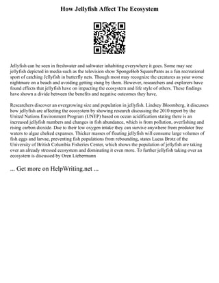 How Jellyfish Affect The Ecosystem
Jellyfish can be seen in freshwater and saltwater inhabiting everywhere it goes. Some may see
jellyfish depicted in media such as the television show SpongeBob SquarePants as a fun recreational
sport of catching Jellyfish in butterfly nets. Though most may recognize the creatures as your worse
nightmare on a beach and avoiding getting stung by them. However, researchers and explorers have
found effects that jellyfish have on impacting the ecosystem and life style of others. These findings
have shown a divide between the benefits and negative outcomes they have.
Researchers discover an overgrowing size and population in jellyfish. Lindsey Bloomberg, it discusses
how jellyfish are affecting the ecosystem by showing research discussing the 2010 report by the
United Nations Environment Program (UNEP) based on ocean acidification stating there is an
increased jellyfish numbers and changes in fish abundance, which is from pollution, overfishing and
rising carbon dioxide. Due to their low oxygen intake they can survive anywhere from predator free
waters to algae choked expanses. Thicker masses of floating jellyfish will consume large volumes of
fish eggs and larvae, preventing fish populations from rebounding, states Lucas Brotz of the
University of British Columbia Fisheries Center, which shows the population of jellyfish are taking
over an already stressed ecosystem and dominating it even more. To further jellyfish taking over an
ecosystem is discussed by Oren Liebermann
... Get more on HelpWriting.net ...
 