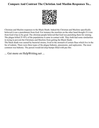 Compare And Contrast The Christian And Muslim Responses To...
Christian and Muslim responses to the Black Death. Indeed the Christian and Muslims specifically
believed it was a punishment from God. For instance the muslims on the other hand thought if it was
from God it has to be good. The christian people believed that God was punishing them for sinning.
The plague killed 25 45% of the populations it came in contact with. They both had some similarities
in trying to prevent the Christians and Muslims from getting the Black Death.
The black death was caused by bacterial strains, lived in the stomach of certain fleas which live in the
fur of rodents. There were three types of the plague bubonic, pneumonic, and septicemic. The most
common was bubonic. The person would develop bumps filled with pus this
... Get more on HelpWriting.net ...
 