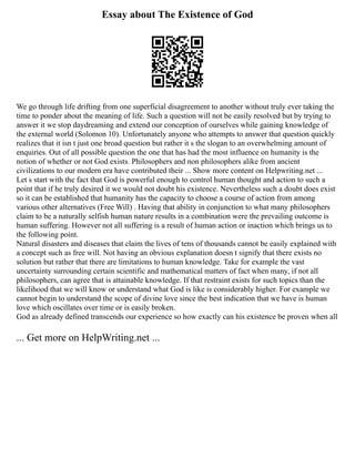 Essay about The Existence of God
We go through life drifting from one superficial disagreement to another without truly ever taking the
time to ponder about the meaning of life. Such a question will not be easily resolved but by trying to
answer it we stop daydreaming and extend our conception of ourselves while gaining knowledge of
the external world (Solomon 10). Unfortunately anyone who attempts to answer that question quickly
realizes that it isn t just one broad question but rather it s the slogan to an overwhelming amount of
enquiries. Out of all possible question the one that has had the most influence on humanity is the
notion of whether or not God exists. Philosophers and non philosophers alike from ancient
civilizations to our modern era have contributed their ... Show more content on Helpwriting.net ...
Let s start with the fact that God is powerful enough to control human thought and action to such a
point that if he truly desired it we would not doubt his existence. Nevertheless such a doubt does exist
so it can be established that humanity has the capacity to choose a course of action from among
various other alternatives (Free Will) . Having that ability in conjunction to what many philosophers
claim to be a naturally selfish human nature results in a combination were the prevailing outcome is
human suffering. However not all suffering is a result of human action or inaction which brings us to
the following point.
Natural disasters and diseases that claim the lives of tens of thousands cannot be easily explained with
a concept such as free will. Not having an obvious explanation doesn t signify that there exists no
solution but rather that there are limitations to human knowledge. Take for example the vast
uncertainty surrounding certain scientific and mathematical matters of fact when many, if not all
philosophers, can agree that is attainable knowledge. If that restraint exists for such topics than the
likelihood that we will know or understand what God is like is considerably higher. For example we
cannot begin to understand the scope of divine love since the best indication that we have is human
love which oscillates over time or is easily broken.
God as already defined transcends our experience so how exactly can his existence be proven when all
... Get more on HelpWriting.net ...
 