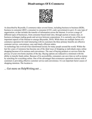 Disadvantages Of E-Commerce
As described by Reynolds, E commerce takes several forms, including business to business (B2B),
business to consumer (B2C), consumer to consumer (C2C), and e government (e gov). It s any type of
organization, or that includes the transfer of information across the Internet. It covers a range of
different types of businesses, from consumer based retail sites, through auction or music sites, to
business exchanges trading goods and services between corporations. It is currently one of the most
important aspects of the Internet to emerge (Reynolds, 2016). While there are multiple factors of e
commerce operation for retail interacting with its customers the three primary benefits are effective
customer service, convenience, easy and timely efficient orders.
As technology has evolved it has transformed society for many people around the world. Within the
last few years e Commerce has become one of the ideal ways of shopping as individuals enjoy online
shopping because of its easiness and convenience. The ease of buying products or services from the
privacy of your own home anytime of the day. Buying options are reduced to a minimum with the
ability to transfer funds online. Because of its accessibility, consumers can save time as well as money
by searching for everything online. One of the advantages that ecommerce operations interact with it
customers is providing effective customer service and convenience. It is an important factor causes of
shopping intention. The location is
... Get more on HelpWriting.net ...
 