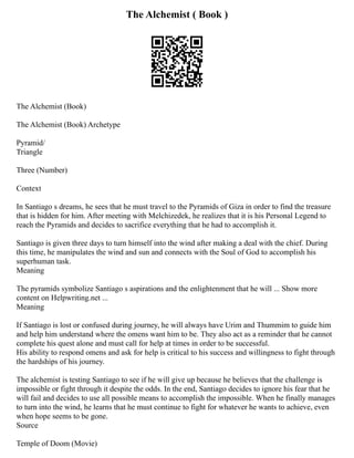 The Alchemist ( Book )
The Alchemist (Book)
The Alchemist (Book) Archetype
Pyramid/
Triangle
Three (Number)
Context
In Santiago s dreams, he sees that he must travel to the Pyramids of Giza in order to find the treasure
that is hidden for him. After meeting with Melchizedek, he realizes that it is his Personal Legend to
reach the Pyramids and decides to sacrifice everything that he had to accomplish it.
Santiago is given three days to turn himself into the wind after making a deal with the chief. During
this time, he manipulates the wind and sun and connects with the Soul of God to accomplish his
superhuman task.
Meaning
The pyramids symbolize Santiago s aspirations and the enlightenment that he will ... Show more
content on Helpwriting.net ...
Meaning
If Santiago is lost or confused during journey, he will always have Urim and Thummim to guide him
and help him understand where the omens want him to be. They also act as a reminder that he cannot
complete his quest alone and must call for help at times in order to be successful.
His ability to respond omens and ask for help is critical to his success and willingness to fight through
the hardships of his journey.
The alchemist is testing Santiago to see if he will give up because he believes that the challenge is
impossible or fight through it despite the odds. In the end, Santiago decides to ignore his fear that he
will fail and decides to use all possible means to accomplish the impossible. When he finally manages
to turn into the wind, he learns that he must continue to fight for whatever he wants to achieve, even
when hope seems to be gone.
Source
Temple of Doom (Movie)
 