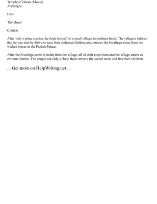 Temple of Doom (Movie)
Archetype
Hero
The Quest
Context
After Indy s plane crashes, he finds himself in a small village in northern India. The villagers believe
that he was sent by Shiva to save their abducted children and retrieve the Sivalinga stone from the
wicked forces in the Pankot Palace.
After the Sivalinga stone is stolen from the village, all of their crops burn and the village enters an
extreme famine. The people ask Indy to help them retrieve the sacred stone and free their children
... Get more on HelpWriting.net ...
 