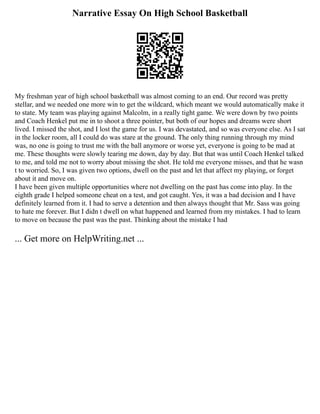 Narrative Essay On High School Basketball
My freshman year of high school basketball was almost coming to an end. Our record was pretty
stellar, and we needed one more win to get the wildcard, which meant we would automatically make it
to state. My team was playing against Malcolm, in a really tight game. We were down by two points
and Coach Henkel put me in to shoot a three pointer, but both of our hopes and dreams were short
lived. I missed the shot, and I lost the game for us. I was devastated, and so was everyone else. As I sat
in the locker room, all I could do was stare at the ground. The only thing running through my mind
was, no one is going to trust me with the ball anymore or worse yet, everyone is going to be mad at
me. These thoughts were slowly tearing me down, day by day. But that was until Coach Henkel talked
to me, and told me not to worry about missing the shot. He told me everyone misses, and that he wasn
t to worried. So, I was given two options, dwell on the past and let that affect my playing, or forget
about it and move on.
I have been given multiple opportunities where not dwelling on the past has come into play. In the
eighth grade I helped someone cheat on a test, and got caught. Yes, it was a bad decision and I have
definitely learned from it. I had to serve a detention and then always thought that Mr. Sass was going
to hate me forever. But I didn t dwell on what happened and learned from my mistakes. I had to learn
to move on because the past was the past. Thinking about the mistake I had
... Get more on HelpWriting.net ...
 