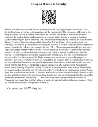 Essay on Women in Ministry
Women have been involved in Christian ministry since the very beginning of Christianity. It has
declined and risen according to the acceptance of the environment. The two papers addressed in this
essay document the rise of women ministers in the Holiness movement as well as the decline of
women in the modern Pentecostal movement. In response to this decline in women in ministry,
Courtney Stewart gave points which the UPCI should tackle to rectify the situation. In Holy Boldness
Women Preachers Autobiographies and the Sanctified Self, the history of women in ministry is
addressed. The excerpt given starts by discussing the pioneers of women ministers Wesleyan/Holiness
groups. It was in the Holiness movement in the late 19th ... Show more content on Helpwriting.net ...
The second paper, written by David Norris, focuses mainly on the history of Pentecostal women in
ministry. He gave a brief mention to the emergence of Holiness women preachers, and then fast
forwards to the Pentecostal movement. Because many of the people involved in the Pentecostal
movement had once been a part of the Holiness movement, women were generally accepted as
ministers. However, even here women were relegated to the margins. They took the broken, burnt out,
run down churches that no one else wanted. Many times these women would revitalized a run down
church only to step down, or be shunted aside, so a man could take over as pastor. According to
Norris, at the founding of the UPCI nearly 22% of the licensed ministers were women. This number
has steadily declined over the past 50 years until only 3% of the licensed ministers are women. Norris
gives four possible reasons for this: 1. Because women did not learn how to theologically defend their
position at the beginning of the movement, they do not know how now that the climate has changed to
where they must defend their calling. 2. There were many more denominations involved in the
Pentecostal movement than just the Holiness groups who were not willing to license women. 3. There
are little or no role models who promote women in
... Get more on HelpWriting.net ...
 
