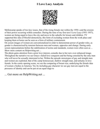 I Love Lucy Analysis
Mellencamp speaks of two key issues, that of the rising female star within the 1950 s and the erosion
of their power occurring within comedies. During the time of my first text I Love Lucy (1951 1957),
women are being urged to leave the city and move to the suburbs for leisure and children. TV
supported this idea of blissful domesticity, this form of excluding women from the work place and
keeping them at home can be seen as a form of military containment.
On screen images of women are conventionalized in order to demonstrate power of gender roles, as
gender is characterized by tensions between men and women, opposites and change. During early
screen representations before the stabilization of norms and standards, women were often seen as ...
Show more content on Helpwriting.net ...
The photo gains attention from a prior love interest, comedic due to her new over enhanced image.
Throughout the narrative we see Grace s failed love conquests and her being consoled by the only man
who will never be sexually interested in her. Within the episode stereotypes of gay and straight men
and women are exploited, that of the camp homosexual, shallow straight man, and unlucky in love
female. In the comic opening scene, we see the comparing of breast size, underlying the female idea
of women s bodies in America. Yet, by including gay character we see gay men are equal to the
pressures of identity and can be put on an equal stage to
... Get more on HelpWriting.net ...
 