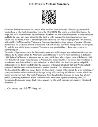 Tet Offensive Vietnam Summary
Olson and Roberts introduces the chapter when the NVA launched major offensive against the US
Marine base at Khe Sanh, located just below the DMZ (165). The goal was not the Khe Sanh as the
target, but the US commanders decided to send 50,000 of his men as reinforcements in order to secure
and hold the base. Viet Cong chose the Khe Sanh in order to make the Americans forces weaker
farther into the South, which is a more significant offensive. The Viet Cong begun the Tet Offensive,
which is Ho Chi Minh and the Vietnamese Communists gets the a huge amount of general offensive
due to while the US forces are still at the North in Khe Sanh that they have been planned out for years.
Tet and the Year of the Monkey was the Vietnamese new year holiday ... Show more content on
Helpwriting.net ...
The entire US government and the Democratic party were split into pro war and antiwar factions also
affected by the attack turned the Americans against the idea of the war from happening. In February
1968, Robert McNamara is Johnson s own secretary of defense who resigned. Also in February 1968,
over 500,000 US troops were stationed in Vietnam, but almost 30,000 of the troops had been killed in
an unknown war that was hard to win and defeat. In March 1968, the American policy and public
makers alike were dumbfounded when the leaders of of the Joint Chiefs of staff and Westmoreland
requested 200,000 more soldiers in order to send to Vietnam(173). Johnson contradicted
Westmoreland the additional troops due to Westmoreland s request of threatened the army s strategy of
victory of erosion and aroused multiple foreign policy officials along with Dean Acheson, who is the
former secretary of state. The North Vietnamese Army benefitted no territory for more than a brief
period, comparing 3,000 dead South Vietnamese and Americans together comparing to 40,000
Vietnamese Communist troops dead. But as a result Ho Chi Minh s armies were severely blemished
due to the Tet
... Get more on HelpWriting.net ...
 