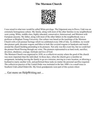 The Mormon Church
I was raised in what now would be called White privilege. The Edgemont area in Provo, Utah was an
extremely homogenous culture. My family, along with most of the other families in my neighborhood
were young, White, middle class, highly educated, conservative, heterosexual, and Mormon with
European ancestry. My father, along with most of the other fathers in the neighborhood, was a
professor at Brigham Young University. Our culture was based on the teachings of the Mormon
Church with a rich pioneer heritage which we celebrated every 24th of July. As children, we would
don pioneer garb, decorate wagons and bikes to look like covered wagons or handcarts and march
around the church building pretending to be pioneers. Not only was this event fun, but we could feel
the pioneer blood flowing through our veins. The pioneers represented to us hard work, sacrifice,
devotion, obedience, courage, fortitude and love of God.
The Mormon Church was organized in 1830, as a collectivist society where the good of the church
was more important than the individual. In those days, when the church gave a member an
assignment, including leaving the family to go on a mission, moving to a new location, or allowing a
husband to marry another wife, and performed these tasks no matter the personal sacrifice required.
The collectivist practice of the United Order was instituted in the late 1800 s in a small town in
Southern Utah called Orderville. My Great grandparents were part of this system where
... Get more on HelpWriting.net ...
 