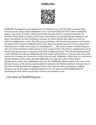 Siddhartha
Siddhartha, the handsome and respected son of a Brahmin, lives with his father in ancient India.
Everyone in the village expects Siddhartha to be a successful Brahmin like his father. Siddhartha
enjoys a near idyllic existence with his best friend, Govinda, but he is secretly dissatisfied. He
performs all the rituals of religion, and he does what religion says should bring him happiness and
peace. Nonetheless, he feels something is missing. His father and the other elders have still not
achieved enlightenment, and he feels that staying with them will not settle the questions he has about
the nature of his existence. Siddhartha believes his father has already passed on all the wisdom their
community has to offer, but he longs for something more. ... Show more content on Helpwriting.net ...
They are starved and almost naked and have come to beg for food. They believe enlightenment can be
reached through asceticism, a rejection of the body and physical desire. The path the Samanas preach
is quite different from the one Siddhartha has been taught, and he believes it may provide some of the
answers he is looking for. He decides to follow this new path. Siddhartha s father does not want him to
join the Samanas, but he cannot dissuade Siddhartha. Govinda also wants to find a path to
enlightenment, and he joins Siddhartha in this new life. Siddhartha adjusts quickly to the ways of the
Samanas because of the patience and discipline he learned in the Brahmin tradition. He learns how to
free himself from the traditional trappings of life, and so loses his desire for property, clothing,
sexuality, and all sustenance except that required to live. His goal is to find enlightenment by
eliminating his Self, and he successfully renounces the pleasures of the
... Get more on HelpWriting.net ...
 